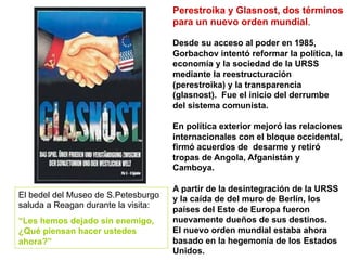 Perestroika y Glasnost, dos términos
para un nuevo orden mundial.
Desde su acceso al poder en 1985,
Gorbachov intentó reformar la política, la
economía y la sociedad de la URSS
mediante la reestructuración
(perestroika) y la transparencia
(glasnost). Fue el inicio del derrumbe
del sistema comunista.
En política exterior mejoró las relaciones
internacionales con el bloque occidental,
firmó acuerdos de desarme y retiró
tropas de Angola, Afganistán y
Camboya.
A partir de la desintegración de la URSS
y la caída de del muro de Berlín, los
países del Este de Europa fueron
nuevamente dueños de sus destinos.
El nuevo orden mundial estaba ahora
basado en la hegemonía de los Estados
Unidos.
El bedel del Museo de S.Petesburgo
saluda a Reagan durante la visita:
“Les hemos dejado sin enemigo,
¿Qué piensan hacer ustedes
ahora?”
 