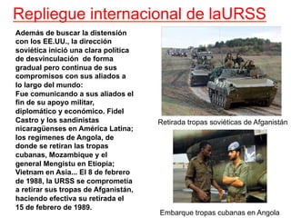 Repliegue internacional de laURSS
Además de buscar la distensión
con los EE.UU., la dirección
soviética inició una clara política
de desvinculación de forma
gradual pero continua de sus
compromisos con sus aliados a
lo largo del mundo:
Fue comunicando a sus aliados el
fin de su apoyo militar,
diplomático y económico. Fidel
Castro y los sandinistas
nicaragüenses en América Latina;
los regímenes de Angola, de
donde se retiran las tropas
cubanas, Mozambique y el
general Mengistu en Etiopía;
Vietnam en Asia... El 8 de febrero
de 1988, la URSS se comprometía
a retirar sus tropas de Afganistán,
haciendo efectiva su retirada el
15 de febrero de 1989.
Retirada tropas soviéticas de Afganistán
Embarque tropas cubanas en Angola
 