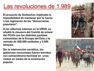 Las revoluciones de 1.989
El proyecto de Gorbachov implicaba la
imposibilidad de mantener por la fuerza
a los regímenes de las "democracias
populares".
A las reformas internas en la URSS, se
añadió la clausura del Comité de enlace
del PCUS con los distintos partidos
comunistas de la Europa del Este y la
retirada de 500.000 soldados y 5.000
tanques.
Sin la intervención soviética, los
gobiernos comunistas fueron barridos
con extraordinaria facilidad en unos
meses en medio de la aclamación
popular.
 