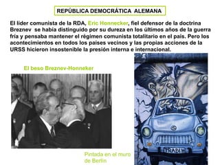 REPÚBLICA DEMOCRÁTICA ALEMANA
El líder comunista de la RDA, Eric Honnecker, fiel defensor de la doctrina
Breznev se había distinguido por su dureza en los últimos años de la guerra
fría y pensaba mantener el régimen comunista totalitario en el país. Pero los
acontecimientos en todos los países vecinos y las propias acciones de la
URSS hicieron insostenible la presión interna e internacional.
Pintada en el muro
de Berlín
El beso Breznev-Honneker
 