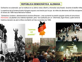 REPÚBLICA DEMOCRÁTICA ALEMANA
Gorbachov es aclamado por la multitud en su última visita a Berlín y Honecker abucheado durante el desfile milita
La apertura de la frontera Austro-Húngara supuso una brecha por la que de miles de alemanes del Este escaparon
el verano de 1989 hacia Alemania Federal.
Gorbachov condena abiertamente la doctrina Breznev y eso aumentó la presión popular contra el comunismo.
Honnecker, se planteó una violenta represión, pero fue sustituido por un reformista, Egon Krenz, quién tomó la
histórica decisión de abrir el Muro de Berlín el 9 de noviembre de 1989.
“somos
un
pueblo”
 