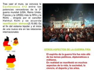 Tras caer el muro, se convoca la
Conferencia 4+2 entre las
potencias vencedoras de la 2ª
guerra mundial (USA, Reino Unido,
Francia y la URSS) más la RFA y la
RDA) , dirigida por el canciller
H e l m u t K o h l y s e a c u e r d a
reunificación alemana(3.10.90) Es
el fin del sistema bipolar y el inicio
de una nueva era en las relaciones
internacionales
OTROS ASPECTOS DE LA GUERRA FRÍA
El espíritu de la guerra fría fue más allá
de los temas políticos, diplomáticos o
militares.
En realidad se manifestó en muchos
aspectos de la vida, la sociedad, la
ciencia, el deporte y las artes.
 