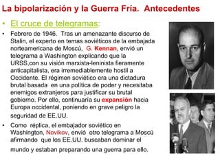 La bipolarización y la Guerra Fría. Antecedentes
•  El cruce de telegramas:
•  Febrero de 1946. Tras un amenazante discurso de
Stalin, el experto en temas soviéticos de la embajada
norteamericana de Moscú, G. Kennan, envió un
telegrama a Washington explicando que la
URSS,con su visión marxista-leninista fieramente
anticapitalista, era irremediablemente hostil a
Occidente. El régimen soviético era una dictadura
brutal basada en una política de poder y necesitaba
enemigos extranjeros para justificar su brutal
gobierno. Por ello, continuaría su expansión hacia
Europa occidental, poniendo en grave peligro la
seguridad de EE.UU.
•  Como réplica, el embajador soviético en
Washington, Novikov, envió otro telegrama a Moscú
afirmando que los EE.UU. buscaban dominar el
mundo y estaban preparando una guerra para ello.
 