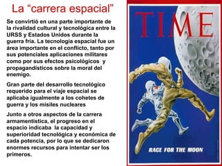 La “carrera espacial”
Se convirtió en una parte importante de
la rivalidad cultural y tecnológica entre la
URSS y Estados Unidos durante la
guerra fría. La tecnología espacial fue un
área importante en el conflicto, tanto por
sus potenciales aplicaciones militares
como por sus efectos psicológicos y
propagandísticos sobre la moral del
enemigo.
Gran parte del desarrollo tecnológico
requerido para el viaje espacial se
aplicaba igualmente a los cohetes de
guerra y los misiles nucleares
Junto a otros aspectos de la carrera
armamentística, el progreso en el
espacio indicaba la capacidad y
superioridad tecnológica y económica de
cada potencia, por lo que se dedicaron
enormes recursos para intentar ser los
primeros.
 