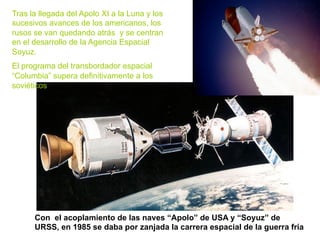 Con el acoplamiento de las naves “Apolo” de USA y “Soyuz” de
URSS, en 1985 se daba por zanjada la carrera espacial de la guerra fría
Tras la llegada del Apolo XI a la Luna y los
sucesivos avances de los americanos, los
rusos se van quedando atrás y se centran
en el desarrollo de la Agencia Espacial
Soyuz.
El programa del transbordador espacial
“Columbia” supera definitivamente a los
soviéticos
 