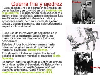 Guerra fría y ajedrez
Fue la edad de oro del ajedrez en los medios de
comunicación y se convirtió en una metáfora de
la guerra fría. Su importancia en la sociedad y la
cultura oficial soviética le agregó significado. Los
soviéticos se quedaban atrasados militar y
económicamente, pero su escuela de ajedrez,
táctica y estratégicamente, era indiscutiblemente
superior a la occidental.
Fue e una de las válvulas de seguridad en la
presión de la guerra fría. Desde 1945, los
maestros soviéticos derrotaron a todos los
occidentales.
Estados Unidos buscó intensamente hasta
encontrar un genio capaz de derrotar a los
maestros soviéticos: Bobby Fischer.
Tras derrotar a todos los aspirantes del este,
desafió al campeón mundial, el soviético, Boris
Spassky.
La partida adquirió rango de cuestión de estado
llegando a mediar el Secretario de Estado Henry
Kissinger ante una posible “espantada” del
aspirante americano. Ganó Fisher: otra
metáfora de la decadencia de la URSS.
Fischer
Spassky
 