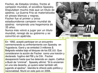 Fischer, de Estados Unidos, frente al
campeón mundial, el soviético Spassky.
Disputaban mucho más que un título de
ajedrez. La Guerra Fría se materializaba
en piezas blancas y negras.
Fischer fue el primer y único
estadounidense campeón mundial de
ajedrez rompiendo una hegemonía de
35 años.
Nunca más volvió a jugar por un título
mundial, renegó de su gobierno y se
convirtió en apátrida.
11 de julio 1972, Reykjavik (Islandia)
En 1992, aceptó participar en un encuentro
conmemorando su enfrentamiento con Spassky en
Yugoslavia. Ganó y se embolsó 3 millones $.
Belgrado estaba bajo el bloqueo de los EE.UU. Que
consideraron la acción de Fischer como una traición y
declarado fugitivo del FBI y la CIA. Fischer
desapareció hasta que fue detenido en Japón. Calificó
a Bush de “criminal”. Spassky afirmó: “Si lo encierran
en una isla desierta, yo quiero estar también allí,
jugando al ajedrez”. Islandia le ofreció asilo político y
nacionalidad. Murió en este país en 2008.
 