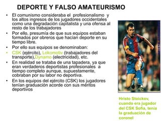 DEPORTE Y FALSO AMATEURISMO
•  El comunismo consideraba el profesionalismo y
los altos ingresos de los jugadores occidentales
como una degradación capitalista y una ofensa al
resto de los trabajadores
•  Por ello, presumía de que sus equipos estaban
formados por obreros que hacían deporte en su
tiempo libre.
•  Por ello sus equipos se denominaban:
•  CSK (ejército), Lokomotiv (trabajadores del
transporte),Dynamo (electricidad), etc.
•  En realidad se trataba de una tapadera, ya que
eran verdaderos deportistas profesionales a
tiempo completo aunque, supuestamente,
cobraban por su labor no deportiva.
•  En los equipos del ejército (CSK) los jugadores
tenían graduación acorde con sus méritos
deportivos
Hristo Stoickov,
cuando era jugador
del CSK Sofía, tenía
la graduación de
coronel
 