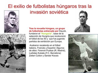 El exilio de futbolistas húngaros tras la
invasión soviética
Tras la revuelta húngara, un grupo
de futbolistas entrenado por Daucik,
fundaron el “Hungaria”, base de la
selección de Hungría que revolucionó
el fútbol de los 50 y que fue jugando
partidos de exhibición por Europa.
Acabaron recalando en el fútbol
italiano, Francés y Español. Algunos
de ellos: Ferenck Puskas (R. Madrid),
Ladislao Kubala (F.C. Barcelona)
Zoltan Czibor y Sandor Kocsis
Puskas
Kubala
 