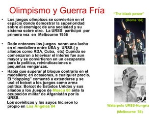 Olimpismo y Guerra Fría
•  Los juegos olímpicos se convierten en el
espacio donde demostrar la superioridad
sobre el enemigo; de una sociedad y su
sistema sobre otro. La URSS participó por
primera vez en Melbourne 1956
•  Dede entonces los juegos seran una lucha
en el medallero entre USA y URSS ( y
aliados como RDA, Cuba, etc) Cuando se
comenzaron a televisar el interés fue aun
mayor y se convirtieron en un escaparate
para la política, reivindicaciones o
pequeñas venganzas.
•  Había que superar al bloque contrario en el
medallero; en ocasiones, a cualquier precio.
El “dopping” comenzó a extenderse y se
usó el boicot a los juegos como arma
política: Boicot de Estados Unidos y sus
aliados a los Juegos de Moscú 80 ante la
ocupación militar de Afganistán por la
URSS.
Los soviéticos y los suyos hicieron lo
propio en Los Ángeles 84
“The black power”
(Roma ’60)
Waterpolo URSS-Hungría
(Melbourne ’56)
 