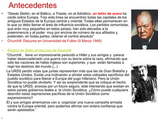 Antecedentes
•  “Desde Stettin, en el Báltico, a Trieste, en el Adriático, un telón de acero ha
caído sobre Europa. Tras esta línea se encuentran todas las capitales de los
antiguos Estados de la Europa central y oriental. Todas ellas permanecen en
lo que yo debo llamar el área de influencia soviética. Los partidos comunistas,
que eran muy pequeños en estos países, han sido elevados a la
preeminencia y al poder muy por encima de número de sus afiliados y
pretenden, en todas partes, obtener el control absoluto”
•  Churchill: Discurso en Universidad de Fulton (5 Marzo 1946)
•  Réplica de Stalin al discurso de Churchill
“Churchill , tiene un impresionante parecido a Hitler y sus amigos y parece
haber desencadenado una guerra con su teoría sobre la raza, afirmando que
sólo las naciones de habla inglesa son superiores, y que están llamadas a
regir los destinos del mundo (...)
La URSS perdió vidas que juntas representan más que las de Gran Bretaña y
Estados Unidos. Existe una inclinación a olvidar estos colosales sacrificios del
pueblo soviético para liberar a Europa del yugo hitleriano. Pero la Unión
Soviética no puede olvidarlo. Y así es sorprendente que se critique el hecho
de que la URSS, ansiosa por un futuro seguro, esté intentando que existan en
estos países gobiernos leales a la Unión Soviética. ¿Cómo puede cualquiera
describir estas aspiraciones pacíficas de la Unión Soviética como
expansionismo?
Él y sus amigos americanos van a organizar una nueva campaña armada
contra la Europa oriental, pero podemos afirmar con entera confianza que
serán aplastados.”
• 
 
