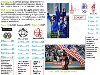 Amenazas de
boicot por
invasión de
Checoslovaquia.
Los soviéticos
han impuesto el
deporte como vía
de propaganda
del sistema
URSS supera
a USA. Como
3ª potencia la
RDA.
Aumentan
países del
Este
USA........107
URSS....... 91
Japón.......25
Hungría....32
RDA..........21
MEXICO 68
URSS....99
USA......94
RDA......66
RFA......40
Japón...29
URSS....125
RDA....... 94
USA....... 90
RFA........39
Japón.....25
URSS y
RDA
superan a
USA.
Dominio
del Este
BOICOT USA....101
Rusia...63
Alema..65
China...50
Franc...37
Como en
política, URSS
no existe,
tampoco la
RDA. Los
países del este
desaparecen
del medallero.
USA es
potencia
dominante
Deportistas de la
RDA copan podios
en Montreal
Carl Lewis, “El hijo del viento”
Helsinky ’52: La URSS participa por primera vez.
Sus atletas están aislados del resto que ocupa la
villa olímpica. Queda 2ª en el medallero tras USA.
Melbourne ’56: Ausencia de Egipto, Líbano e Irak
en protesta por la crisis del Canal de Suez. Violento
partido de waterpolo entre URSS y Hungría por la
reciente represión de la revuelta húngara. La mitad
del equipo húngaro aprovecha los juegos para
desertar a occidente.
Roma ’60 (URSS Supera a USA) y Tokyo ’64 USA
es 1ª.
 