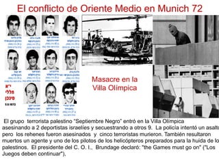El conflicto de Oriente Medio en Munich 72
El grupo terrorista palestino “Septiembre Negro” entró en la Villa Olímpica
asesinando a 2 deportistas israelíes y secuestrando a otros 9. La policía intentó un asalto
pero los rehenes fueron asesinados y cinco terroristas murieron. También resultaron
muertos un agente y uno de los pilotos de los helicópteros preparados para la huida de lo
palestinos. El presidente del C. O. I., Brundage declaró: "the Games must go on" ("Los
Juegos deben continuar"),
Masacre en la
Villa Olímpica
 