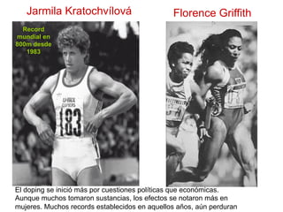 Jarmila Kratochvílová
Record
mundial en
800m desde
1983
Florence Griffith
El doping se inició más por cuestiones políticas que económicas.
Aunque muchos tomaron sustancias, los efectos se notaron más en
mujeres. Muchos records establecidos en aquellos años, aún perduran
 