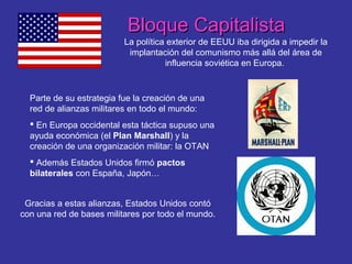 Bloque CapitalistaBloque Capitalista
La política exterior de EEUU iba dirigida a impedir la
implantación del comunismo más allá del área de
influencia soviética en Europa.
Parte de su estrategia fue la creación de una
red de alianzas militares en todo el mundo:
 En Europa occidental esta táctica supuso una
ayuda económica (el Plan Marshall) y la
creación de una organización militar: la OTAN
 Además Estados Unidos firmó pactos
bilaterales con España, Japón…
Gracias a estas alianzas, Estados Unidos contó
con una red de bases militares por todo el mundo.
 
