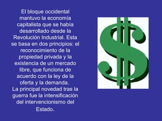 El bloque occidental
mantuvo la economía
capitalista que se había
desarrollado desde la
Revolución Industrial. Esta
se basa en dos principios: el
reconocimiento de la
propiedad privada y la
existencia de un mercado
libre, que funciona de
acuerdo con la ley de la
oferta y la demanda.
La principal novedad tras la
guerra fue la intensificación
del intervencionismo del
Estado.
 