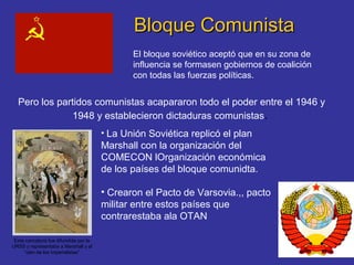 Bloque ComunistaBloque Comunista
El bloque soviético aceptó que en su zona de
influencia se formasen gobiernos de coalición
con todas las fuerzas políticas.
Pero los partidos comunistas acapararon todo el poder entre el 1946 y
1948 y establecieron dictaduras comunistas.
Esta caricatura fue difundida por la
URSS y representaba a Marshall y al
“clan de los imperialistas”
• La Unión Soviética replicó el plan
Marshall con la organización del
COMECON lOrganización económica
de los países del bloque comunidta.
• Crearon el Pacto de Varsovia.,, pacto
militar entre estos países que
contrarestaba ala OTAN
 