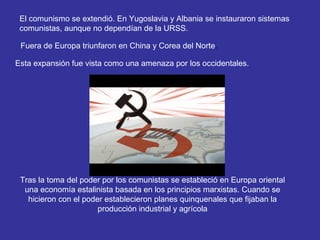 El comunismo se extendió. En Yugoslavia y Albania se instauraron sistemas
comunistas, aunque no dependían de la URSS.
Fuera de Europa triunfaron en China y Corea del Norte.
Esta expansión fue vista como una amenaza por los occidentales.
Tras la toma del poder por los comunistas se estableció en Europa oriental
una economía estalinista basada en los principios marxistas. Cuando se
hicieron con el poder establecieron planes quinquenales que fijaban la
producción industrial y agrícola
 