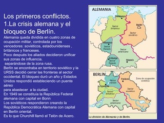 Los primeros conflictos.
1.La crisis alemana y el
bloqueo de Berlín.
Alemania queda dividida en cuatro zonas de
ocupación militar, controlada por los
vencedores: soviéticos, estadounidenses ,
británicos y franceses.
Poco después los aliados decidieron unificar
sus zonas de influencia.
separándose de la zona rusa.
Berlín se encontraba en territorio soviético y la
URSS decidió cerrar las fronteras al sector
occidental. El bloqueo duró un año y Estados
Unidos respondió estableciendo un puente
aéreo
para abastecer a la ciudad.
En 1949 se constituía la República Federal
alemana con capital en Bonn
Los soviéticos respondieron creando la
República Democrática Alemana con capital
en Berlín oriental.
Es lo que Churchill llamó el Telón de Acero.
 