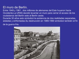El muro de Berlín.
Entre 1949 y 1961 , dos millones de alemanes del Este huyeron hacia
Occidente.La URSS decidió levantar un muro para cerrar el acceso de los
ciudadanos del Berlín este al Berlín oeste.
Durante 30 años esto simbolizó la existencia de dos realidades separadas,
aisladas y enfrentadas.Su destrucción en 1989-1990 simbolizó también el fin
de la guerra fría.
 