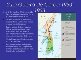 2.La Guerra de Corea 1950-
1953.A partir del paralelo 38º, la península
fue ocupada por los rusos al norte
y los estadounidenses al sur.
• Cuando se retiran se establecen
estados afines a uno y otro bloque
en cada una de las partes.
• Tras el triunfo de la revolución
China, los rusos animan a sus
aliados de Corea del Norte a
invadir el sur.Los norteamericanos
responden con envíos de tropas.
• Al sur lo apoyaron los japoneses y
al norte los chinos
• La guerra terminó con la paz de
Panmunjom en 1953 , dejando la
frontera entre los dos estados en la
linea inicial hasta ahora.
 