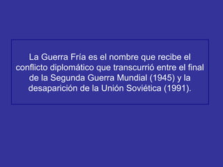 1. Concepto.
La Guerra Fría es el nombre que recibe el
conflicto diplomático que transcurrió entre el final
de la Segunda Guerra Mundial (1945) y la
desaparición de la Unión Soviética (1991).
 