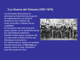 3.La Guerra del Vietnam.(1957-1975)
Los franceses desocuparon la
península de Indochina tras la guerra
de independencia y se divide el
territorio en dos.:Vietnam del
norte,comunista y Vietnam del sur
,capitalista.
El comunismo del norte tenía gran
apoyo popular, por la resistencia contra
los colonizadores anteriores.
Estados Unidos apoya al régimen del
sur para evitar el efecto dominó que
difundiese el comunismo .
En Vietnam del sur exixtía una guerrilla
activista comunista, el Vietcong que
querían unirse al norte. Recibieron
para ello ayuda de China.
 