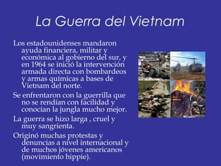 La Guerra del Vietnam
Los estadounidenses mandaron
ayuda financiera, militar y
económica al gobierno del sur, y
en 1964 se inició la intervención
armada directa con bombardeos
y armas químicas a bases de
Vietnam del norte.
Se enfrentaron con la guerrilla que
no se rendían con facilidad y
conocían la jungla mucho mejor.
La guerra se hizo larga , cruel y
muy sangrienta.
Originó muchas protestas y
denuncias a nivel internacional y
de muchos jóvenes americanos
(movimiento hippie).
 