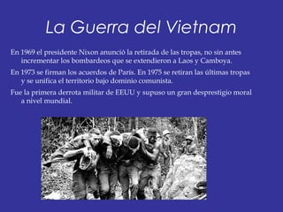 La Guerra del Vietnam
En 1969 el presidente Nixon anunció la retirada de las tropas, no sin antes
incrementar los bombardeos que se extendieron a Laos y Camboya.
En 1973 se firman los acuerdos de París. En 1975 se retiran las últimas tropas
y se unifica el territorio bajo dominio comunista.
Fue la primera derrota militar de EEUU y supuso un gran desprestigio moral
a nivel mundial.
 