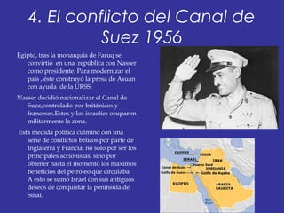 4. El conflicto del Canal de
Suez 1956
Egipto, tras la monarquía de Faruq se
convirtió en una república con Nasser
como presidente. Para modernizar el
país , éste construyó la presa de Asuán
con ayuda de la URSS.
Nasser decidió nacionalizar el Canal de
Suez,controlado por británicos y
franceses.Estos y los israelíes ocuparon
militarmente la zona.
Esta medida política culminó con una
serie de conflictos bélicos por parte de
Inglaterra y Francia, no solo por ser los
principales accionistas, sino por
obtener hasta el momento los máximos
beneficios del petróleo que circulaba.
A esto se sumó Israel con sus antiguos
deseos de conquistar la península de
Sinaí.
 