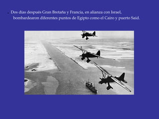 . Dos días después Gran Bretaña y Francia, en alianza con Israel,
bombardearon diferentes puntos de Egipto como el Cairo y puerto Said. 
 