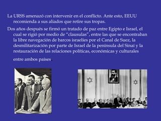 La URSS amenazó con intervenir en el conflicto. Ante esto, EEUU
recomienda a sus aliados que retire sus tropas.
Dos años después se firmó un tratado de paz entre Egipto e Israel, el
cual se rigió por medio de “clausulas”, entre las que se encontraban
la libre navegación de barcos israelíes por el Canal de Suez, la
desmilitarización por parte de Israel de la península del Sinaí y la
restauración de las relaciones políticas, económicas y culturales
entre ambos países. 
 
