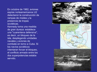 En octubre de 1962, aviones
espías norteamericanos U2
detectaron la construcción de
rampas de misiles y la
presencia de tropas
soviéticas.
Kennedy toma una medida
de gran dureza: establece
una "cuarentena defensiva",
es decir, un bloqueo de la
isla, desplegando unidades
navales y aviones de
combate en torno a Cuba. Si
los navíos soviéticos
intentaran forzar el bloqueo,
el conflicto armado entre los
dos superpotencias estaba
servido.
 