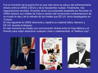 Fue el momento de la guerra fría en que más cerca se estuvo del enfrentamiento
directo entre la URSS y EEUU y de la hecatombe nuclear. Finalmente, tras
negociaciones secretas, Kruschev lanza una propuesta aceptada por Kennedy: la
URSS retiraría sus misiles de Cuba a cambio del compromiso norteamericano de
no invadir la isla y de la retirada de los misiles que EE.UU. tenía desplegados en
Turquía.
El mes siguiente la URSS desmonta y repatría su material bélico ofensivo y
EE.UU. levanta el bloqueo.
En ese momento se instala una comunicación directa entre la Casa Blanca y el
Kremlin para mejor desactivar cualquier crisis o malentendido: el "teléfono rojo".
 
