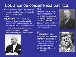  Los primeros signos de deshielo
surgen con los os de presidente
de uno y otro lado.
URSS
KRUSCHEV (1953) inicia un
proceso de desestalinización
de la URSS y la búsqueda del
socialismo por vías democráticas
y una política exterior menos
agresiva que proponía la
coexistencia pacífica de ambos
bloques.
EEUU
EISENHOWER (1956)
Apartó del gobierno a
los anticomunistas que
habían protagonizado la
famosa “Caza de
brujas”, persecución de
intelectuales y artistas
más progresistas
John
F.KENNEDY(1960)
Programa de La Nueva
Frontera, destinado a
disminuir la pobreza y la
discriminación racial.
En política exterior
también apostó por la
no agresión.
Los años de coexistencia pacífica.
 