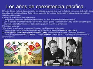 Los años de coexistencia pacífica.
El hecho de que hubiera distensión entre los bloques no quiere decir que no hubiera momentos de tensión, tales
como la crisis de los misiles de Cuba y la construcción del muro de Berlín, pero sí hubo voluntad de diálogo y
acciones diplomáticas.
Causas de este cambio de rumbo fueron:
1.La imparable carrera de armamentos hacía cada vez más probable la destrucción mutua.
2.Con el proceso de descolonización hay muchos países que no se alinean ni en uno y en otro de los bloques.
3.Interesaba intensificar relaciones comerciales y reducir el gasto en armamento.
Principales acciones:
I.Entrevistas entre los dos presidentes(Kruschev con Eisenhower y Kennedy)
II.Comunicación directa entre la Casa Blanca y el Kremlin , a través del teléfono rojo.(1963)
III.Acuerdos SALT (Strategic Arms Limitation Talks), que limitaban el aumento de armas nucleares.
IV.Los nuevos presidentes:EEUU Nixon URSS Breznev Firman en 1973 un tratado de prevención de la
guerra nuclear.
 