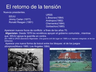 El retorno de la tensión
Nuevos presidentes.
EEUU
Jimmy Carter (1977)
Ronald Reagan (1981)
URSS
L.Breznev(1964)
Andropov(1982)
Chernenko(1984)
Gorbachov(1985)
Aparecen nuevos focos de conflicto a fines de los años 70.
•Afganistan. Desde 1978 los soviéticos apoyan el gobierno comunista , mientras
que EEUU apoya la guerrilla en contra.
(En 1989 la URSS abandona Afganistán. Una guerra civil dio lugar en 1996 a un régimen integrista :el de los
talibanes).
•Aparece una nueva forma de boicot entre los bloques: el de los juegos
olímpicos(Moscú 1980, Los Ángeles 1984)
 