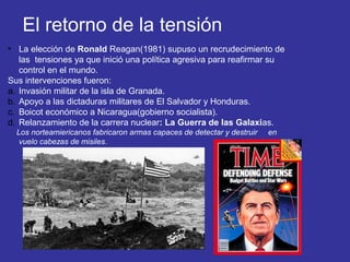 El retorno de la tensión
• La elección de Ronald Reagan(1981) supuso un recrudecimiento de
las tensiones ya que inició una política agresiva para reafirmar su
control en el mundo.
Sus intervenciones fueron:
a. Invasión militar de la isla de Granada.
b. Apoyo a las dictaduras militares de El Salvador y Honduras.
c. Boicot económico a Nicaragua(gobierno socialista).
d. Relanzamiento de la carrera nuclear: La Guerra de las Galaxias.
Los norteamiericanos fabricaron armas capaces de detectar y destruir en
vuelo cabezas de misiles.
 