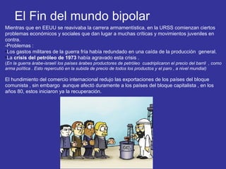 El Fin del mundo bipolar
Mientras que en EEUU se reavivaba la carrera armamentística, en la URSS comienzan ciertos
problemas económicos y sociales que dan lugar a muchas críticas y movimientos juveniles en
contra.
-Problemas :
•Los gastos militares de la guerra fría había redundado en una caída de la producción general.
•La crisis del petróleo de 1973 había agravado esta crisis .
(En la guerra árabe-israelí los países árabes productores de petróleo cuadriplicaron el precio del barril , como
arma política . Esto repercutió en la subida de precio de todos los productos y el paro , a nivel mundial)
El hundimiento del comercio internacional redujo las exportaciones de los países del bloque
comunista , sin embargo aunque afectó duramente a los países del bloque capitalista , en los
años 80, estos iniciaron ya la recuperación.
 