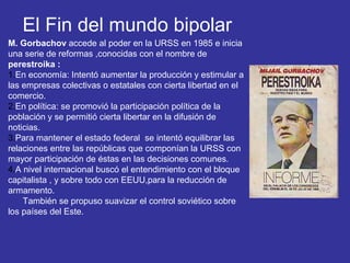 El Fin del mundo bipolar
M. Gorbachov accede al poder en la URSS en 1985 e inicia
una serie de reformas ,conocidas con el nombre de
perestroika :
1.En economía: Intentó aumentar la producción y estimular a
las empresas colectivas o estatales con cierta libertad en el
comercio.
2.En política: se promovió la participación política de la
población y se permitió cierta libertar en la difusión de
noticias.
3.Para mantener el estado federal se intentó equilibrar las
relaciones entre las repúblicas que componían la URSS con
mayor participación de éstas en las decisiones comunes.
4.A nivel internacional buscó el entendimiento con el bloque
capitalista , y sobre todo con EEUU,para la reducción de
armamento.
También se propuso suavizar el control soviético sobre
los países del Este.
 