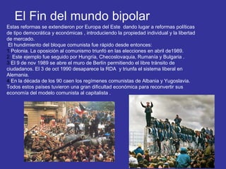 El Fin del mundo bipolar
Estas reformas se extendieron por Europa del Este dando lugar a reformas políticas
de tipo democrática y económicas , introduciendo la propiedad individual y la libertad
de mercado.
El hundimiento del bloque comunista fue rápido desde entonces:
1.Polonia. La oposición al comunismo triunfó en las elecciones en abril de1989.
2. Este ejemplo fue seguido por Hungría, Checoslovaquia, Rumanía y Bulgaria .
3.El 9 de nov 1989 se abre el muro de Berlín permitiendo el libre tránsito de
ciudadanos. El 3 de oct 1990 desaparece la RDA y triunfa el sistema liberal en
Alemania.
4.En la década de los 90 caen los regímenes comunistas de Albania y Yugoslavia.
Todos estos países tuvieron una gran dificultad económica para reconvertir sus
economía del modelo comunista al capitalista .
 