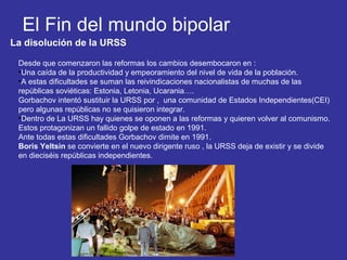El Fin del mundo bipolar
La disolución de la URSS
Desde que comenzaron las reformas los cambios desembocaron en :
•Una caída de la productividad y empeoramiento del nivel de vida de la población.
•A estas dificultades se suman las reivindicaciones nacionalistas de muchas de las
repúblicas soviéticas: Estonia, Letonia, Ucarania….
Gorbachov intentó sustituir la URSS por , una comunidad de Estados Independientes(CEI)
pero algunas repúblicas no se quisieron integrar.
•Dentro de La URSS hay quienes se oponen a las reformas y quieren volver al comunismo.
Estos protagonizan un fallido golpe de estado en 1991.
Ante todas estas dificultades Gorbachov dimite en 1991.
Boris Yeltsin se convierte en el nuevo dirigente ruso , la URSS deja de existir y se divide
en dieciséis repúblicas independientes.
 