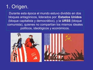 Durante esta época el mundo estuvo dividido en dos
bloques antagónicos, liderados por: Estados Unidos
(bloque capitalista y democrático), y la URSS (bloque
comunista), quienes no compartían los mismos ideales
políticos, ideológicos y económicos.
1. Origen.
 