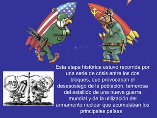 Esta etapa histórica estuvo recorrida por
una serie de crisis entre los dos
bloques, que provocaban el
desasosiego de la población, temerosa
del estallido de una nueva guerra
mundial y de la utilización del
armamento nuclear que acumulaban los
principales países.
 