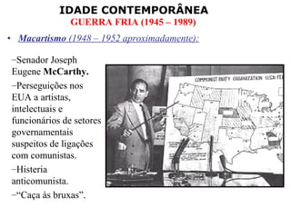 IDADE CONTEMPORÂNEA
               GUERRA FRIA (1945 – 1989)
• Macartismo (1948 – 1952 aproximadamente):

–Senador Joseph
Eugene McCarthy.
–Perseguições nos
EUA a artistas,
intelectuais e
funcionários de setores
governamentais
suspeitos de ligações
com comunistas.
–Histeria
anticomunista.
–“Caça às bruxas”.
 