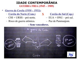 IDADE CONTEMPORÂNEA
              GUERRA FRIA (1945 – 1989)
• Guerra da Coréia (1950 – 1953):
   – Coréia do Norte (Com.)       X      Coréia do Sul (Cap.)
   – CHI + URSS – pró norte.         – EUA + ONU – pró sul.
   – Risco de guerra atômica.        – Paz de Panmunjom.
                       – Sem vencedores.
 