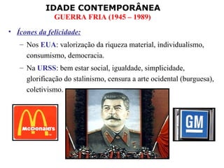 IDADE CONTEMPORÂNEA
              GUERRA FRIA (1945 – 1989)
• Ícones da felicidade:
   – Nos EUA: valorização da riqueza material, individualismo,
     consumismo, democracia.
   – Na URSS: bem estar social, igualdade, simplicidade,
     glorificação do stalinismo, censura a arte ocidental (burguesa),
     coletivismo.
 