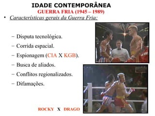 IDADE CONTEMPORÂNEA
              GUERRA FRIA (1945 – 1989)
• Características gerais da Guerra Fria:


   – Disputa tecnológica.
   – Corrida espacial.
   – Espionagem (CIA X KGB).
   – Busca de aliados.
   – Conflitos regionalizados.
   – Difamações.



              ROCKY X DRAGO
 