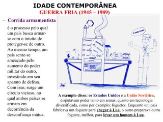IDADE CONTEMPORÂNEA
                  GUERRA FRIA (1945 – 1989)
– Corrida armamentista
 é o processo pelo qual
 um país busca armar-
 se com o intuito de
 proteger-se de outro.
 Ao mesmo tempo, um
 país sente-se
 ameaçado pelo
 aumento do poder
 militar do outro,
 investindo em seu
 aparato de defesa.
 Com isso, surge um
 círculo vicioso, no
                             A exemplo disso: os Estados Unidos e a União Soviética,
 qual ambos países se          disputavam poder tanto em armas, quanto em tecnologia
 armam em                   diversificada, como por exemplo: foguetes. Enquanto um país
 decorrência da           fabricava um foguete para chegar à Lua, o outro preparava outro
 desconfiança mútua.               foguete, melhor, para levar um homem à Lua.
 