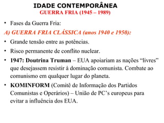 IDADE CONTEMPORÂNEA
              GUERRA FRIA (1945 – 1989)
• Fases da Guerra Fria:
A) GUERRA FRIA CLÁSSICA (anos 1940 e 1950):
• Grande tensão entre as potências.
• Risco permanente de conflito nuclear.
• 1947: Doutrina Truman – EUA apoiariam as nações “livres”
  que desejassem resistir à dominação comunista. Combate ao
  comunismo em qualquer lugar do planeta.
• KOMINFORM (Comitê de Informação dos Partidos
  Comunistas e Operários) – União de PC’s europeus para
  evitar a influência dos EUA.
 